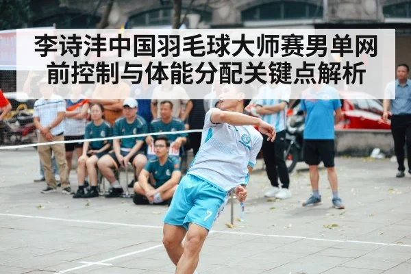 李诗沣中国羽毛球大师赛男单网前控制与体能分配关键点解析 | ayx