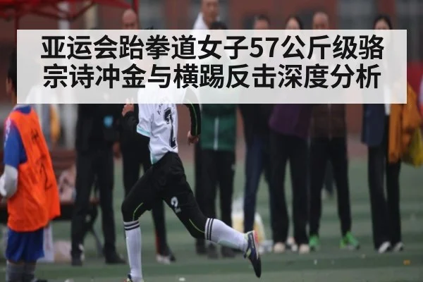 亚运会跆拳道女子57公斤级骆宗诗冲金与横踢反击深度分析（ayx）
